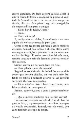 7Samuel
enlevo expandia. Do lado de fora da sala, a fila já
estava formada frente à máquina de ponto. A von-
tade de Samuel era correr ao carro para, em priva-
cidade, olhar ao céu e gritar. Logo deixou o galpão
da empresa discou para o amigo:
— Tá no bar do Régis, Gutão?
— Indo…
— Cinco minutos!
E, desligando o celular, Samuel teve a certeza:
aquele dia voltaria carregado para casa.
Como o bar realmente estivesse a cinco minutos
de carro, Samuel não tardou a chegar. Havia entre
os amigos a tradição: a primeira da sexta tomava-se
no bar do Régis. E assim procediam há três anos,
sempre lançando mão da desculpa de evitar o trân-
sito das seis.
Samuel entrou no bar com dedo em riste:
— Uma gelada e uma abençoada!
Reginaldo, solitário detrás do balcão, sacou dois
copos qual fossem pistolas, um em cada mão, ba-
tendo-os contra a bancada de ardósia. As garrafas
surgiram abertas em segundos.
— Tá na mão! — disse o bom comerciante, tam-
bém servindo um copo para si.
Samuel, eufórico, alçou o copo a propor um brin-
de:
— Que as nossas mulheres não faleçam viúvas!
Um sujeito passando ao lado de fora do bar er-
gueu o braço, e prosseguiu-se o estalido de copos
e a virada costumeira. Samuel, em sede voraz, deu
cabo também do copo de pinga.
 