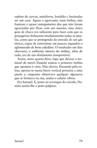 79Samuel
repleto de curvas, semáforos, lentidão e buzinadas
ser um caos. Agora o agravante: num ônibus, não
bastasse o quase esmagamento dos que não foram
agraciados por Deus com um assento, uma única
gota de chuva era suficiente para fazer com que os
passageiros fechassem imediatamente todas as jane-
las, como que se protegendo da entrada de um gás
tóxico, capaz de exterminar em poucos segundos o
aglomerado de bons cidadãos. O resultado: em dias
chuvosos, o ambiente interno do ônibus, além de
tudo, era de um abafamento insuportável.
Assim, nesta quarta-feira, logo que deixou o ter-
minal de metrô Daniela tomou o primeiro ônibus
que apontou à vista. Não chovia. Passando pela ro-
leta, apoiou-se numa barra vertical próxima a uma
janela e, enquanto observava qualquer algazarra
que se formava na rua, sentiu o celular vibrar.
Era Samuel. E, junto ao arranque do veículo, Da-
niela sentiu-lhe o peito palpitar.
 