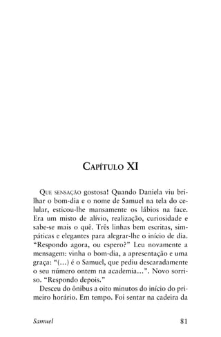 81Samuel
Capítulo XI
Que sensação gostosa! Quando Daniela viu bri-
lhar o bom-dia e o nome de Samuel na tela do ce-
lular, esticou-lhe mansamente os lábios na face.
Era um misto de alívio, realização, curiosidade e
sabe-se mais o quê. Três linhas bem escritas, sim-
páticas e elegantes para alegrar-lhe o início de dia.
“Respondo agora, ou espero?” Leu novamente a
mensagem: vinha o bom-dia, a apresentação e uma
graça: “(…) é o Samuel, que pediu descaradamente
o seu número ontem na academia…”. Novo sorri-
so. “Respondo depois.”
Desceu do ônibus a oito minutos do início do pri-
meiro horário. Em tempo. Foi sentar na cadeira da
 