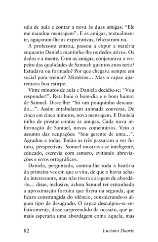 82 Luciano Duarte
sala de aula e contar a nova às duas amigas: “Ele
me mandou mensagem”. E as amigas, textualmen-
te, aguçaram-lhe as expectativas, felicitaram-na.
A professora entrou, passou a expor a matéria
enquanto Daniela mantinha-lhe os dedos ativos. Os
dedos e a mente. Com as amigas, conjeturava a res-
peito das qualidades de Samuel: quantos anos teria?
Estudava ou formado? Por que chegava sempre em
social para treinar? Mistérios… Mas o rapaz apa-
rentava boa estirpe.
Vinte minutos de aula e Daniela decidiu-se: “Vou
responder!”. Retribuiu o bom-dia e o bom humor
de Samuel. Disse-lhe: “Só um pouquinho descara-
do…”. Assim entabularam animada conversa. De
cinco em cinco minutos, nova mensagem. E Daniela
tinha de prestar contas às amigas. Cada nova in-
formação de Samuel, novos comentários. Veio o
assunto das ocupações: “Sou gerente de uma…”.
Agradou a todas. Então as três passaram a ver fu-
turo, perspectivas. Samuel mostrava-se inteligente,
educado, escrevia com esmero, evitando abrevia-
ções e erros ortográficos.
Daniela, perguntada, contou-lhe toda a história
da primeira vez em que o vira, de que o havia acha-
do interessante, mas não tivera coragem de abordá-
-lo… disse, inclusive, achou Samuel ter estranhado
a aproximação fortuita que fizera na segunda, que
ficara constrangida do silêncio, considerando-o al-
gum tipo de desagrado. O rapaz desculpou-se en-
faticamente, disse surpreendido da ocasião, que ja-
mais esperaria uma abordagem como aquela, mas
 