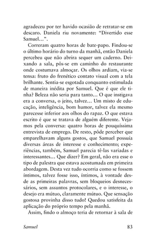 83Samuel
agradeceu por ter havido ocasião de retratar-se em
descaro. Daniela riu novamente: “Divertido esse
Samuel…”.
Correram quatro horas de bate-papo. Findou-se
o último horário do turno da manhã, então Daniela
percebeu que não abrira sequer um caderno. Dei-
xando a sala, pôs-se em caminho do restaurante
onde costumava almoçar. Os olhos ardiam, via-se
tensa: fruto do frenético contato visual com a tela
brilhante. Sentia-se esgotada conquanto estimulada
de maneira inédita por Samuel. Que é que ele ti-
nha? Beleza não seria para tanto… O que instigava
era a conversa, o jeito, talvez… Um misto de edu-
cação, inteligência, bom humor, talvez ela mesmo
parecesse inferior aos olhos do rapaz. O que estava
escrito é que se tratava de alguém diferente. Veja-
mos pela conversa: quatro horas de pouquíssima
entrevista de emprego. De resto, pôde perceber que
emparelhavam alguns gostos, que Samuel possuía
diversas áreas de interesse e conhecimento; expe-
riências, também, Samuel parecia tê-las variadas e
interessantes… Que dizer? Em geral, não era esse o
tipo de palestra que estava acostumada em primeira
abordagem. Desta vez tudo ocorria como se fossem
íntimos, talvez fosse isso, íntimos, à vontade des-
de as primeiras palavras, sem bloqueios desneces-
sários, sem assuntos protocolares, e o interesse, o
desejo era mútuo, claramente mútuo. Que sensação
gostosa provinha disso tudo! Quedou satisfeita da
aplicação do próprio tempo pela manhã.
Assim, findo o almoço teria de retornar à sala de
 