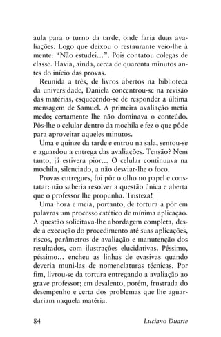 84 Luciano Duarte
aula para o turno da tarde, onde faria duas ava-
liações. Logo que deixou o restaurante veio-lhe à
mente: “Não estudei…”. Pois contatou colegas de
classe. Havia, ainda, cerca de quarenta minutos an-
tes do início das provas.
Reunida a três, de livros abertos na biblioteca
da universidade, Daniela concentrou-se na revisão
das matérias, esquecendo-se de responder a última
mensagem de Samuel. A primeira avaliação metia
medo; certamente lhe não dominava o conteúdo.
Pôs-lhe o celular dentro da mochila e fez o que pôde
para aproveitar aqueles minutos.
Uma e quinze da tarde e entrou na sala, sentou-se
e aguardou a entrega das avaliações. Tensão? Nem
tanto, já estivera pior… O celular continuava na
mochila, silenciado, a não desviar-lhe o foco.
Provas entregues, foi pôr o olho no papel e cons-
tatar: não saberia resolver a questão única e aberta
que o professor lhe propunha. Tristeza!
Uma hora e meia, portanto, de tortura a pôr em
palavras um processo estético de mínima aplicação.
A questão solicitava-lhe abordagem completa, des-
de a execução do procedimento até suas aplicações,
riscos, parâmetros de avaliação e manutenção dos
resultados, com ilustrações elucidativas. Péssimo,
péssimo… encheu as linhas de evasivas quando
deveria muni-las de nomenclaturas técnicas. Por
fim, livrou-se da tortura entregando a avaliação ao
grave professor; em desalento, porém, frustrada do
desempenho e certa dos problemas que lhe aguar-
dariam naquela matéria.
 