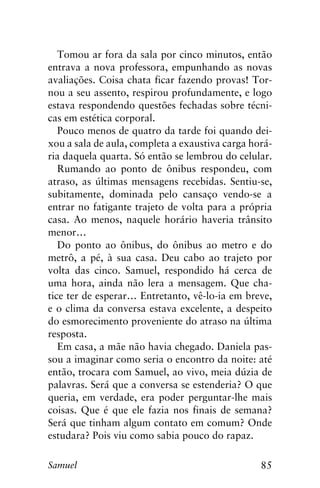 85Samuel
Tomou ar fora da sala por cinco minutos, então
entrava a nova professora, empunhando as novas
avaliações. Coisa chata ficar fazendo provas! Tor-
nou a seu assento, respirou profundamente, e logo
estava respondendo questões fechadas sobre técni-
cas em estética corporal.
Pouco menos de quatro da tarde foi quando dei-
xou a sala de aula, completa a exaustiva carga horá-
ria daquela quarta. Só então se lembrou do celular.
Rumando ao ponto de ônibus respondeu, com
atraso, as últimas mensagens recebidas. Sentiu-se,
subitamente, dominada pelo cansaço vendo-se a
entrar no fatigante trajeto de volta para a própria
casa. Ao menos, naquele horário haveria trânsito
menor…
Do ponto ao ônibus, do ônibus ao metro e do
metrô, a pé, à sua casa. Deu cabo ao trajeto por
volta das cinco. Samuel, respondido há cerca de
uma hora, ainda não lera a mensagem. Que cha-
tice ter de esperar… Entretanto, vê-lo-ia em breve,
e o clima da conversa estava excelente, a despeito
do esmorecimento proveniente do atraso na última
resposta.
Em casa, a mãe não havia chegado. Daniela pas-
sou a imaginar como seria o encontro da noite: até
então, trocara com Samuel, ao vivo, meia dúzia de
palavras. Será que a conversa se estenderia? O que
queria, em verdade, era poder perguntar-lhe mais
coisas. Que é que ele fazia nos finais de semana?
Será que tinham algum contato em comum? Onde
estudara? Pois viu como sabia pouco do rapaz.
 