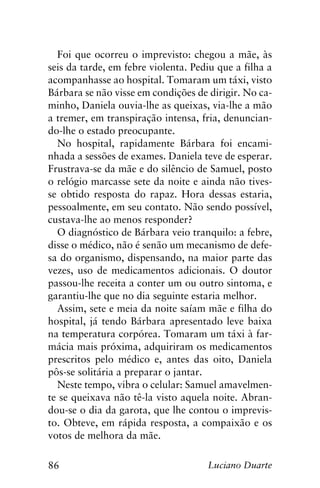 86 Luciano Duarte
Foi que ocorreu o imprevisto: chegou a mãe, às
seis da tarde, em febre violenta. Pediu que a filha a
acompanhasse ao hospital. Tomaram um táxi, visto
Bárbara se não visse em condições de dirigir. No ca-
minho, Daniela ouvia-lhe as queixas, via-lhe a mão
a tremer, em transpiração intensa, fria, denuncian-
do-lhe o estado preocupante.
No hospital, rapidamente Bárbara foi encami-
nhada a sessões de exames. Daniela teve de esperar.
Frustrava-se da mãe e do silêncio de Samuel, posto
o relógio marcasse sete da noite e ainda não tives-
se obtido resposta do rapaz. Hora dessas estaria,
pessoalmente, em seu contato. Não sendo possível,
custava-lhe ao menos responder?
O diagnóstico de Bárbara veio tranquilo: a febre,
disse o médico, não é senão um mecanismo de defe-
sa do organismo, dispensando, na maior parte das
vezes, uso de medicamentos adicionais. O doutor
passou-lhe receita a conter um ou outro sintoma, e
garantiu-lhe que no dia seguinte estaria melhor.
Assim, sete e meia da noite saíam mãe e filha do
hospital, já tendo Bárbara apresentado leve baixa
na temperatura corpórea. Tomaram um táxi à far-
mácia mais próxima, adquiriram os medicamentos
prescritos pelo médico e, antes das oito, Daniela
pôs-se solitária a preparar o jantar.
Neste tempo, vibra o celular: Samuel amavelmen-
te se queixava não tê-la visto aquela noite. Abran-
dou-se o dia da garota, que lhe contou o imprevis-
to. Obteve, em rápida resposta, a compaixão e os
votos de melhora da mãe.
 