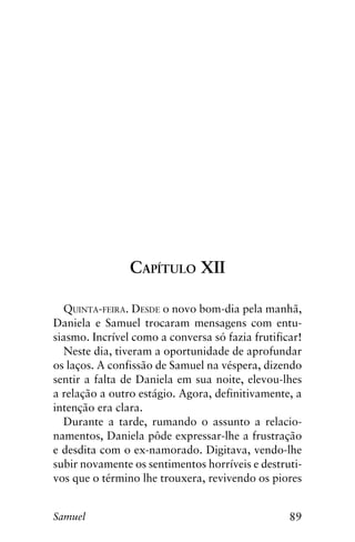89Samuel
Capítulo XII
Quinta-feira. Desde o novo bom-dia pela manhã,
Daniela e Samuel trocaram mensagens com entu-
siasmo. Incrível como a conversa só fazia frutificar!
Neste dia, tiveram a oportunidade de aprofundar
os laços. A confissão de Samuel na véspera, dizendo
sentir a falta de Daniela em sua noite, elevou-lhes
a relação a outro estágio. Agora, definitivamente, a
intenção era clara.
Durante a tarde, rumando o assunto a relacio-
namentos, Daniela pôde expressar-lhe a frustração
e desdita com o ex-namorado. Digitava, vendo-lhe
subir novamente os sentimentos horríveis e destruti-
vos que o término lhe trouxera, revivendo os piores
 