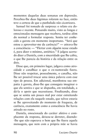 90 Luciano Duarte
momentos daquelas duas semanas em depressão.
Percebeu-lhe duas lágrimas rolarem na face, então
teve a certeza de que a punhalada não cicatrizara.
Samuel foi tomado de surpresa: o relato era do-
loroso e recente. Pensando muito, visto as longas e
emocionadas mensagens que recebera, tardou além
do normal a formular resposta. Sentiu ter conhe-
cido a garota em momento inoportuno. “Será que
estou a aproveitar-me da carência?” — atirava-lhe
a consciência: — “Flertar com alguém nesse estado
é, para dizer o mínimo, antiético.” E julgou acerta-
do dizer a Daniela, com a sinceridade que lhe cabia,
o que lhe parecia da história e da relação entre os
dois.
Disse que, em primeiro lugar, julgava como atro-
cidade e canalhice o que o ex-namorado fizera.
Disse não respeitar, pessoalmente, o canalha, não
lhe ser possível trocar uma única palavra com esse
tipo de pessoa. Em adicional, manifestou sua em-
patia à garota, disse-lhe que conseguia imaginar o
que ela sentira e que se dispunha, em totalidade, a
dá-la o apoio que necessitasse. Finalizando, disse
que se sentia um pouco mal por estar estreitando
relações com ela naquele estado, que talvez estaria
se lhe aproveitando do momento de fraqueza, de
carência, exatamente como a consciência lhe havia
atirado no rosto.
Daniela, emocionada do caráter afetivo e com-
placente da resposta, deixou-se derreter, dizendo-
-lhe que não esperava o bem que lhe fizera aquela
mensagem, que nem com a própria mãe se havia
 