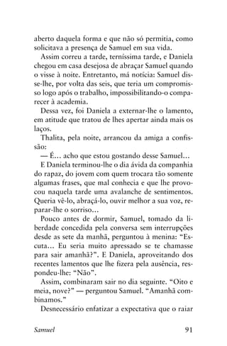 91Samuel
aberto daquela forma e que não só permitia, como
solicitava a presença de Samuel em sua vida.
Assim correu a tarde, terníssima tarde, e Daniela
chegou em casa desejosa de abraçar Samuel quando
o visse à noite. Entretanto, má notícia: Samuel dis-
se-lhe, por volta das seis, que teria um compromis-
so logo após o trabalho, impossibilitando-o compa-
recer à academia.
Dessa vez, foi Daniela a externar-lhe o lamento,
em atitude que tratou de lhes apertar ainda mais os
laços.
Thalita, pela noite, arrancou da amiga a confis-
são:
— É… acho que estou gostando desse Samuel…
E Daniela terminou-lhe o dia ávida da companhia
do rapaz, do jovem com quem trocara tão somente
algumas frases, que mal conhecia e que lhe provo-
cou naquela tarde uma avalanche de sentimentos.
Queria vê-lo, abraçá-lo, ouvir melhor a sua voz, re-
parar-lhe o sorriso…
Pouco antes de dormir, Samuel, tomado da li-
berdade concedida pela conversa sem interrupções
desde as sete da manhã, perguntou à menina: “Es-
cuta… Eu seria muito apressado se te chamasse
para sair amanhã?”. E Daniela, aproveitando dos
recentes lamentos que lhe fizera pela ausência, res-
pondeu-lhe: “Não”.
Assim, combinaram sair no dia seguinte. “Oito e
meia, nove?” — perguntou Samuel. “Amanhã com-
binamos.”
Desnecessário enfatizar a expectativa que o raiar
 
