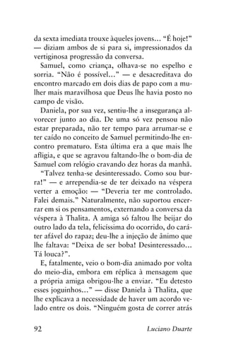 92 Luciano Duarte
da sexta imediata trouxe àqueles jovens… “É hoje!”
— diziam ambos de si para si, impressionados da
vertiginosa progressão da conversa.
Samuel, como criança, olhava-se no espelho e
sorria. “Não é possível…” — e desacreditava do
encontro marcado em dois dias de papo com a mu-
lher mais maravilhosa que Deus lhe havia posto no
campo de visão.
Daniela, por sua vez, sentiu-lhe a insegurança al-
vorecer junto ao dia. De uma só vez pensou não
estar preparada, não ter tempo para arrumar-se e
ter caído no conceito de Samuel permitindo-lhe en-
contro prematuro. Esta última era a que mais lhe
afligia, e que se agravou faltando-lhe o bom-dia de
Samuel com relógio cravando dez horas da manhã.
“Talvez tenha-se desinteressado. Como sou bur-
ra!” — e arrependia-se de ter deixado na véspera
verter a emoção: — “Deveria ter me controlado.
Falei demais.” Naturalmente, não suportou encer-
rar em si os pensamentos, externando a conversa da
véspera à Thalita. A amiga só faltou lhe beijar do
outro lado da tela, felicíssima do ocorrido, do cará-
ter afável do rapaz; deu-lhe a injeção de ânimo que
lhe faltava: “Deixa de ser boba! Desinteressado…
Tá louca?”.
E, fatalmente, veio o bom-dia animado por volta
do meio-dia, embora em réplica à mensagem que
a própria amiga obrigou-lhe a enviar. “Eu detesto
esses joguinhos…” — disse Daniela à Thalita, que
lhe explicava a necessidade de haver um acordo ve-
lado entre os dois. “Ninguém gosta de correr atrás
 