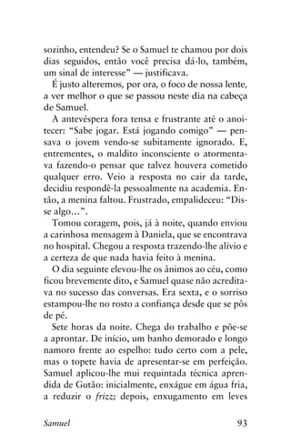 93Samuel
sozinho, entendeu? Se o Samuel te chamou por dois
dias seguidos, então você precisa dá-lo, também,
um sinal de interesse” — justificava.
É justo alteremos, por ora, o foco de nossa lente,
a ver melhor o que se passou neste dia na cabeça
de Samuel.
A antevéspera fora tensa e frustrante até o anoi-
tecer: “Sabe jogar. Está jogando comigo” — pen-
sava o jovem vendo-se subitamente ignorado. E,
entrementes, o maldito inconsciente o atormenta-
va fazendo-o pensar que talvez houvera cometido
qualquer erro. Veio a resposta no cair da tarde,
decidiu respondê-la pessoalmente na academia. En-
tão, a menina faltou. Frustrado, empalideceu: “Dis-
se algo…”.
Tomou coragem, pois, já à noite, quando enviou
a carinhosa mensagem à Daniela, que se encontrava
no hospital. Chegou a resposta trazendo-lhe alívio e
a certeza de que nada havia feito à menina.
O dia seguinte elevou-lhe os ânimos ao céu, como
ficou brevemente dito, e Samuel quase não acredita-
va no sucesso das conversas. Era sexta, e o sorriso
estampou-lhe no rosto a confiança desde que se pôs
de pé.
Sete horas da noite. Chega do trabalho e põe-se
a aprontar. De início, um banho demorado e longo
namoro frente ao espelho: tudo certo com a pele,
mas o topete havia de apresentar-se em perfeição.
Samuel aplicou-lhe mui requintada técnica apren-
dida de Gutão: inicialmente, enxágue em água fria,
a reduzir o frizz; depois, enxugamento em leves
 