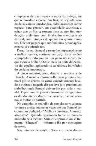 94 Luciano Duarte
compressas de pano seco em redor da cabeça, até
que removido o escorrer dos fios; em seguida, com
madeixas ainda umedecidas, hidratação com creme
especial para pentear, em quantidade cautelosa, a
evitar que os fios se tornem oleosos; por fim, mo-
delação preliminar com finalizador e secagem ao
natural, com retoques de quinze em quinze minu-
tos. O leitor julgará que confundimos personagens:
engana-se e ofende-nos.
Desta forma, Samuel passou-lhe impecavelmente
a melhor camisa, vestiu-se em calça jeans recém-
-comprada e esfregou-lhe um pano no sapato até
que viesse a brilhar. Oito e meia da noite despedia-
-se do espelho, aplicando-se as últimas borrifadas
do perfume importado.
A cinco minutos, pois, distava a residência de
Daniela. A menina informou-lhe estar pronta, e Sa-
muel pôs-se dentro do carro cuidadosamente lava-
do e aspirado naquele dia em lava-jato próximo ao
trabalho, onde Samuel deixou-lhe por toda a ma-
nhã. O perfume do jovem misturou-se ao agradável
exalar do interior do carro e, ansioso, Samuel acio-
nou o motor de partida.
No caminho, o aparelho de som do carro alterou
volume e artista inúmeras vezes até que Samuel de-
cidisse por desligá-lo: “Melhor conversar. A música
atrapalha”. Quando estacionou frente ao número
indicado pela menina, Samuel suspirou e viu-se fre-
mente. “Cheguei” — informou-lhe por mensagem
de texto.
Sete minutos de tensão. Noite e o medo do as-
 