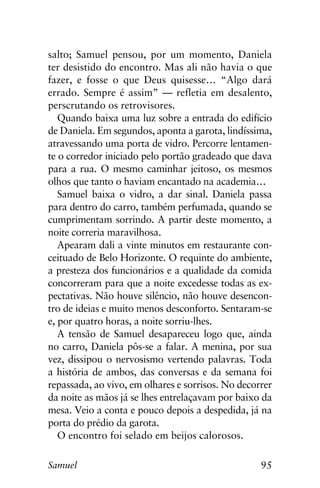 95Samuel
salto; Samuel pensou, por um momento, Daniela
ter desistido do encontro. Mas ali não havia o que
fazer, e fosse o que Deus quisesse… “Algo dará
errado. Sempre é assim” — refletia em desalento,
perscrutando os retrovisores.
Quando baixa uma luz sobre a entrada do edifício
de Daniela. Em segundos, aponta a garota, lindíssima,
atravessando uma porta de vidro. Percorre lentamen-
te o corredor iniciado pelo portão gradeado que dava
para a rua. O mesmo caminhar jeitoso, os mesmos
olhos que tanto o haviam encantado na academia…
Samuel baixa o vidro, a dar sinal. Daniela passa
para dentro do carro, também perfumada, quando se
cumprimentam sorrindo. A partir deste momento, a
noite correria maravilhosa.
Apearam dali a vinte minutos em restaurante con-
ceituado de Belo Horizonte. O requinte do ambiente,
a presteza dos funcionários e a qualidade da comida
concorreram para que a noite excedesse todas as ex-
pectativas. Não houve silêncio, não houve desencon-
tro de ideias e muito menos desconforto. Sentaram-se
e, por quatro horas, a noite sorriu-lhes.
A tensão de Samuel desapareceu logo que, ainda
no carro, Daniela pôs-se a falar. A menina, por sua
vez, dissipou o nervosismo vertendo palavras. Toda
a história de ambos, das conversas e da semana foi
repassada, ao vivo, em olhares e sorrisos. No decorrer
da noite as mãos já se lhes entrelaçavam por baixo da
mesa. Veio a conta e pouco depois a despedida, já na
porta do prédio da garota.
O encontro foi selado em beijos calorosos.
 