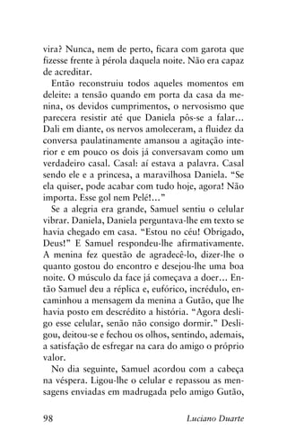 98 Luciano Duarte
vira? Nunca, nem de perto, ficara com garota que
fizesse frente à pérola daquela noite. Não era capaz
de acreditar.
Então reconstruiu todos aqueles momentos em
deleite: a tensão quando em porta da casa da me-
nina, os devidos cumprimentos, o nervosismo que
parecera resistir até que Daniela pôs-se a falar…
Dali em diante, os nervos amoleceram, a fluidez da
conversa paulatinamente amansou a agitação inte-
rior e em pouco os dois já conversavam como um
verdadeiro casal. Casal: aí estava a palavra. Casal
sendo ele e a princesa, a maravilhosa Daniela. “Se
ela quiser, pode acabar com tudo hoje, agora! Não
importa. Esse gol nem Pelé!…”
Se a alegria era grande, Samuel sentiu o celular
vibrar. Daniela, Daniela perguntava-lhe em texto se
havia chegado em casa. “Estou no céu! Obrigado,
Deus!” E Samuel respondeu-lhe afirmativamente.
A menina fez questão de agradecê-lo, dizer-lhe o
quanto gostou do encontro e desejou-lhe uma boa
noite. O músculo da face já começava a doer… En-
tão Samuel deu a réplica e, eufórico, incrédulo, en-
caminhou a mensagem da menina a Gutão, que lhe
havia posto em descrédito a história. “Agora desli-
go esse celular, senão não consigo dormir.” Desli-
gou, deitou-se e fechou os olhos, sentindo, ademais,
a satisfação de esfregar na cara do amigo o próprio
valor.
No dia seguinte, Samuel acordou com a cabeça
na véspera. Ligou-lhe o celular e repassou as men-
sagens enviadas em madrugada pelo amigo Gutão,
 