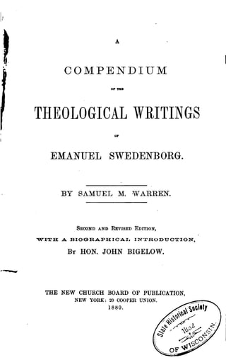 A
COMPENDIUM
OP TUB
THEOLOGICAL WRITINGS
01"
EMANUEL SWEDENBORG.
BY SAMUEL M. 'VARREN.
SECOND AND REvISED EDITION,
"W'ITH A BIOGRAPHICAI~ INTRODUOTION,
By HON. JOHN BIGELOW.
THE NEW CHURCH BOARD OF PUBLIOATION,
NEW YORK: 20 COOPER UNION. ~._
1880. ,/ ~'t.tl
/~ .~ ~
,/~%~~
y~~ .• ,
~ .L-6!.../ ..<'i ~ -' 'u$~ 0~ ~
l
~j~ O~,;>
S~
OF-qJ
 