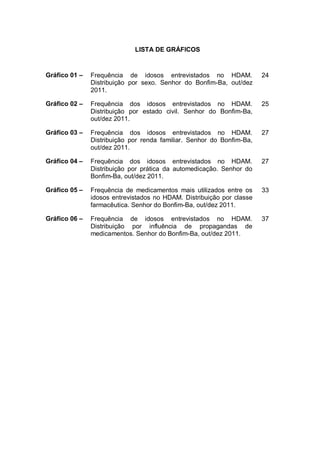 LISTA DE GRÁFICOS


Gráfico 01 –   Frequência de idosos entrevistados no HDAM.             24
               Distribuição por sexo. Senhor do Bonfim-Ba, out/dez
               2011.

Gráfico 02 –   Frequência dos idosos entrevistados no HDAM.            25
               Distribuição por estado civil. Senhor do Bonfim-Ba,
               out/dez 2011.

Gráfico 03 –   Frequência dos idosos entrevistados no HDAM.            27
               Distribuição por renda familiar. Senhor do Bonfim-Ba,
               out/dez 2011.

Gráfico 04 –   Frequência dos idosos entrevistados no HDAM.            27
               Distribuição por prática da automedicação. Senhor do
               Bonfim-Ba, out/dez 2011.

Gráfico 05 –   Frequência de medicamentos mais utilizados entre os     33
               idosos entrevistados no HDAM. Distribuição por classe
               farmacêutica. Senhor do Bonfim-Ba, out/dez 2011.

Gráfico 06 –   Frequência de idosos entrevistados no HDAM.             37
               Distribuição por influência de propagandas de
               medicamentos. Senhor do Bonfim-Ba, out/dez 2011.
 
