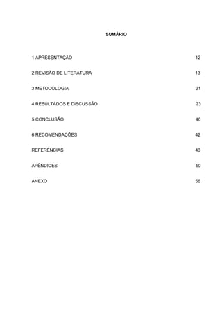 SUMÁRIO




1 APRESENTAÇÃO                       12


2 REVISÃO DE LITERATURA              13


3 METODOLOGIA                        21


4 RESULTADOS E DISCUSSÃO             23


5 CONCLUSÃO                          40


6 RECOMENDAÇÕES                      42


REFERÊNCIAS                          43


APÊNDICES                            50


ANEXO                                56
 