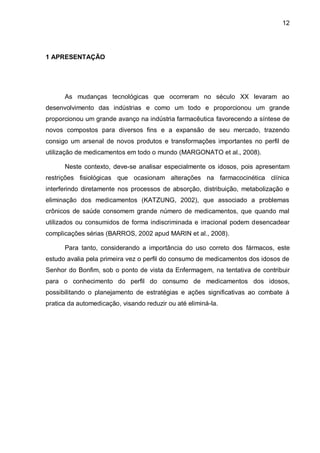 12




1 APRESENTAÇÃO




      As mudanças tecnológicas que ocorreram no século XX levaram ao
desenvolvimento das indústrias e como um todo e proporcionou um grande
proporcionou um grande avanço na indústria farmacêutica favorecendo a síntese de
novos compostos para diversos fins e a expansão de seu mercado, trazendo
consigo um arsenal de novos produtos e transformações importantes no perfil de
utilização de medicamentos em todo o mundo (MARGONATO et al., 2008).

      Neste contexto, deve-se analisar especialmente os idosos, pois apresentam
restrições fisiológicas que ocasionam alterações na farmacocinética clínica
interferindo diretamente nos processos de absorção, distribuição, metabolização e
eliminação dos medicamentos (KATZUNG, 2002), que associado a problemas
crônicos de saúde consomem grande número de medicamentos, que quando mal
utilizados ou consumidos de forma indiscriminada e irracional podem desencadear
complicações sérias (BARROS, 2002 apud MARIN et al., 2008).

      Para tanto, considerando a importância do uso correto dos fármacos, este
estudo avalia pela primeira vez o perfil do consumo de medicamentos dos idosos de
Senhor do Bonfim, sob o ponto de vista da Enfermagem, na tentativa de contribuir
para o conhecimento do perfil do consumo de medicamentos dos idosos,
possibilitando o planejamento de estratégias e ações significativas ao combate à
pratica da automedicação, visando reduzir ou até eliminá-la.
 