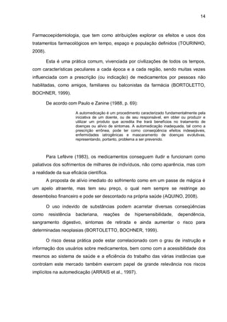 14



Farmacoepidemiologia, que tem como atribuições explorar os efeitos e usos dos
tratamentos farmacológicos em tempo, espaço e população definidos (TOURINHO,
2008).

         Esta é uma prática comum, vivenciada por civilizações de todos os tempos,
com características peculiares a cada época e a cada região, sendo muitas vezes
influenciada com a prescrição (ou indicação) de medicamentos por pessoas não
habilitadas, como amigos, familiares ou balconistas da farmácia (BORTOLETTO,
BOCHNER, 1999).

         De acordo com Paulo e Zanine (1988, p. 69):

                        A automedicação é um procedimento caracterizado fundamentalmente pela
                        iniciativa de um doente, ou de seu responsável, em obter ou produzir e
                        utilizar um produto que acredita lhe trará benefícios no tratamento de
                        doenças ou alívio de sintomas. A automedicação inadequada, tal como a
                        prescrição errônea, pode ter como conseqüência efeitos indesejáveis,
                        enfermidades iatrogênicas e mascaramento de doenças evolutivas,
                        representando, portanto, problema a ser prevenido.



         Para Lefèvre (1983), os medicamentos conseguem iludir e funcionam como
paliativos dos sofrimentos de milhares de indivíduos, não como aparência, mas com
a realidade da sua eficácia científica.
         A proposta de alívio imediato do sofrimento como em um passe de mágica é
um apelo atraente, mas tem seu preço, o qual nem sempre se restringe ao
desembolso financeiro e pode ser descontado na própria saúde (AQUINO, 2008).

         O uso indevido de substâncias podem acarretar diversas conseqüências
como      resistência   bacteriana,   reações     de   hipersensibilidade,     dependência,
sangramento digestivo, sintomas de retirada e ainda aumentar o risco para
determinadas neoplasias (BORTOLETTO, BOCHNER, 1999).

         O risco dessa prática pode estar correlacionado com o grau de instrução e
informação dos usuários sobre medicamentos, bem como com a acessibilidade dos
mesmos ao sistema de saúde e a eficiência do trabalho das várias instâncias que
controlam este mercado também exercem papel de grande relevância nos riscos
implícitos na automedicação (ARRAIS et al., 1997).
 