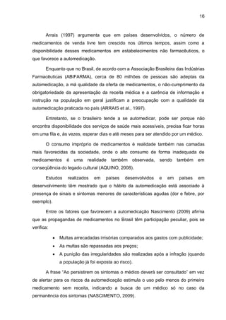 16



       Arrais (1997) argumenta que em países desenvolvidos, o número de
medicamentos de venda livre tem crescido nos últimos tempos, assim como a
disponibilidade desses medicamentos em estabelecimentos não farmacêuticos, o
que favorece a automedicação.

       Enquanto que no Brasil, de acordo com a Associação Brasileira das Indústrias
Farmacêuticas (ABIFARMA), cerca de 80 milhões de pessoas são adeptas da
automedicação, a má qualidade da oferta de medicamentos, o não-cumprimento da
obrigatoriedade da apresentação da receita médica e a carência de informação e
instrução na população em geral justificam a preocupação com a qualidade da
automedicação praticada no país (ARRAIS et al., 1997).

       Entretanto, se o brasileiro tende a se automedicar, pode ser porque não
encontra disponibilidade dos serviços de saúde mais acessíveis, precisa ficar horas
em uma fila e, às vezes, esperar dias e até meses para ser atendido por um médico.

       O consumo impróprio de medicamentos é realidade também nas camadas
mais favorecidas da sociedade, onde o alto consumo de forma inadequada de
medicamentos       é   uma    realidade   também    observada,   sendo    também   em
conseqüência do legado cultural (AQUINO, 2008).

       Estudos      realizados   em    países    desenvolvidos   e   em   países   em
desenvolvimento têm mostrado que o hábito da automedicação está associado à
presença de sinais e sintomas menores de características agudas (dor e febre, por
exemplo).

       Entre os fatores que favorecem a automedicação Nascimento (2009) afirma
que as propagandas de medicamentos no Brasil têm participação peculiar, pois se
verifica:

               Multas arrecadadas irrisórias comparados aos gastos com publicidade;
               As multas são repassadas aos preços;
               A punição das irregularidades são realizadas após a infração (quando
                a população já foi exposta ao risco).

       A frase “Ao persistirem os sintomas o médico deverá ser consultado” em vez
de alertar para os riscos da automedicação estimula o uso pelo menos do primeiro
medicamento sem receita, indicando a busca de um médico só no caso da
permanência dos sintomas (NASCIMENTO, 2009).
 