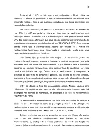 18



      Arrais et al. (1997) concluiu que a automedicação no Brasil reflete as
carências e hábitos da população, e que é consideravelmente influenciada pela
prescrição médica e tem a sua qualidade prejudicada pela baixa seletividade do
mercado farmacêutico.

      Em estudo realizado pelo professor Artur Gomes Dias Lima, foi constatado
que 90% dos 455 entrevistados afirmaram fazer uso de medicamentos sem
prescrição médica, e também, que a automedicação é uma questão cultural, onde
91% dos entrevistados afirmaram que seus pais ou responsáveis tinham hábito de
administrar medicamentos sem indicação médica (REBOUÇAS, 2008). Esse mesmo
estudo refere que a automedicação poderia ser evitada se a venda de
medicamentos fracionados fosse disseminada e incentivada, sendo essa uma
responsabilidade também das farmácias.

      Vitor (2008), após pesquisa em Porto Alegre – RS descreveu o padrão de
consumo de medicamentos, e apoiou a hipótese da ingênua e excessiva crença da
sociedade atual no poder dos medicamentos, o que contribui para a crescente
demanda de produtos farmacêuticos para qualquer tipo de transtorno, por mais
banal e autolimitado que seja. Dessa forma, o medicamento foi incorporado à
dinâmica da sociedade de consumo e, portanto, está sujeito às mesmas tensões,
interesses e dura competição de qualquer setor do mercado, afastando-se de sua
finalidade precípua na prevenção, diagnóstico e tratamento das enfermidades.

      Entre os idosos, a fatia dos desassistidos cresce. Mesmo aqueles sem
dificuldades de aquisição nem sempre são adequadamente tratados, pois há
distorções nos campos da fabricação, da prescrição e do uso de medicamentos
(ROZENFELD, 2003).

      Os medicamentos representam um dos itens mais importantes da atenção à
saúde do idoso. Conhecer os perfis da população geriátrica e de utilização de
medicamentos é essencial para estratégias de prescrição racional e utilização de
fármacos entre os idosos (FILHO, MARCOPITO, CASTELO, 2004).

      Existem evidências que grande percentual da renda dos idosos são gastos
com   o   uso   de   remédios,   comprometendo     essa   parcela   da   população
financeiramente, e, predispondo a outros problemas de saúde em função do
consumo indiscriminado de medicamento, a exemplo das reações adversas que são
 