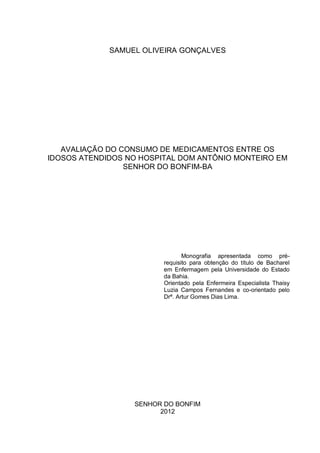 SAMUEL OLIVEIRA GONÇALVES




   AVALIAÇÃO DO CONSUMO DE MEDICAMENTOS ENTRE OS
IDOSOS ATENDIDOS NO HOSPITAL DOM ANTÔNIO MONTEIRO EM
                 SENHOR DO BONFIM-BA




                                Monografia apresentada como pré-
                         requisito para obtenção do título de Bacharel
                         em Enfermagem pela Universidade do Estado
                         da Bahia.
                         Orientado pela Enfermeira Especialista Thaisy
                         Luzia Campos Fernandes e co-orientado pelo
                         Drª. Artur Gomes Dias Lima.




                  SENHOR DO BONFIM
                        2012
 