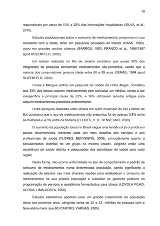 19



responsáveis por cerca de 10% a 20% das internações hospitalares (SILVA, et al.,
2010).

         Estudos populacionais sobre o consumo de medicamentos comprovam o uso
crescente com a idade, tanto em pequenos povoados do interior (HAAK, 1989),
como em grandes centros urbanos (BARROS, 1983; FRANCO et al., 1986/1987
apud ROZENFELD, 2003).

         Em estudo realizado no Rio de Janeiro constatou que quase 30% dos
integrantes da pesquisa consumiam medicamentos não-prescritos, sendo que a
maioria dos consumidores possuía idade entre 60 a 69 anos (VERAS, 1994 apud
ROZENFELD, 2003).

         Flores e Mengue (2005) em pesquisa na cidade de Porto Alegre, constatou
que 33% dos idosos usavam medicamentos sem consultar um médico, sendo a dor
inespecífica a principal causa de 53%, e 16% utilizavam receitas antigas para
adquirir medicamentos prescritos anteriormente.

         Outra pesquisa realizada entre idosos em outro município do Rio Grande de
Sul constatou que o uso de medicamentos não prescritos foi de apenas 3,8% entre
as mulheres e 4,3% entre os homens (FLORES, V. B., BENVEGNÚ, 2008).

         O aumento da população idosa no Brasil segue uma tendência já ocorrida em
países desenvolvidos, trazendo cada vez mais desafios aos serviços e aos
profissionais de saúde (FLORES, BENVEGNÚ, 2008), principalmente quanto a
peculiaridades distintas de um grupo no mesmo estado, exigindo então uma
assistência de saúde distinta e adequações das estratégias de saúde para cada
região.

         Desta forma, não ocorre uniformidade no tipo de comportamento e padrão de
consumo de medicamentos numa determinada população, sendo significante a
realização de estudos nas mais diversas regiões para estabelecer o consumo de
medicamentos na sua própria população e subsidiar os gestores públicos na
programação de serviços e assistência farmacêutica para idosos (LOYOLA FILHO,
UCHOA, LIMA-COSTA, 2006).

         Estudos estatísticos apontam para um grande crescimento da população
idosa nos próximos anos, atingindo cerca de 32 a 33 milhões de pessoas com a
faixa etária maior que 60 (CASTRO, VARGAS, 2005).
 