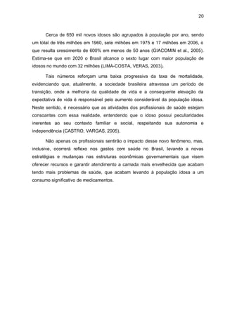 20



      Cerca de 650 mil novos idosos são agrupados à população por ano, sendo
um total de três milhões em 1960, sete milhões em 1975 e 17 milhões em 2006, o
que resulta crescimento de 600% em menos de 50 anos (GIACOMIN et al., 2005).
Estima-se que em 2020 o Brasil alcance o sexto lugar com maior população de
idosos no mundo com 32 milhões (LIMA-COSTA, VERAS, 2003).

      Tais números reforçam uma baixa progressiva da taxa de mortalidade,
evidenciando que, atualmente, a sociedade brasileira atravessa um período de
transição, onde a melhoria da qualidade de vida e a consequente elevação da
expectativa de vida é responsável pelo aumento considerável da população idosa.
Neste sentido, é necessário que as atividades dos profissionais de saúde estejam
consoantes com essa realidade, entendendo que o idoso possui peculiaridades
inerentes ao seu contexto familiar e social, respeitando sua autonomia e
independência (CASTRO, VARGAS, 2005).

      Não apenas os profissionais sentirão o impacto desse novo fenômeno, mas,
inclusive, ocorrerá reflexo nos gastos com saúde no Brasil, levando a novas
estratégias e mudanças nas estruturas econômicas governamentais que visem
oferecer recursos e garantir atendimento a camada mais envelhecida que acabam
tendo mais problemas de saúde, que acabam levando à população idosa a um
consumo significativo de medicamentos.
 