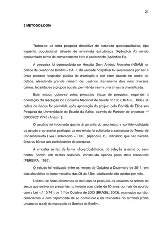 21



3 METODOLOGIA




      Tratou-se de uma pesquisa descritiva de natureza quantiqualitativa, tipo
inquérito populacional através de entrevista estruturada (Apêndice A) sendo
apresentado termo de consentimento livre e esclarecido (Apêndice B).

      A pesquisa foi desenvolvida no Hospital Dom Antônio Monteiro (HDAM) na
cidade de Senhor do Bonfim – BA. Esta unidade hospitalar foi selecionada por ser a
única unidade hospitalar pública do município e por estar situada no centro da
cidade, atendendo grande número de usuários diariamente dos mais diversos
bairros, localidades e grupos sociais, permitindo assim uma amostra diversificada.

      Este estudo guiou-se pelos princípios éticos de pesquisa, seguindo a
orientação da resolução do Conselho Nacional de Saúde nº 196 (BRASIL, 1996). A
coleta de dados foi permitida após aprovação do projeto pelo Comitê de Ética em
Pesquisa da Universidade do Estado da Bahia, através do Parecer de processo nº
0603090217743 (Anexo I).

      O usuário foi informado quanto à garantia do anonimato e confidencialidade
do estudo e ao aceitar participar da entrevista foi solicitada a assinatura do Termo de
Consentimento Livre Esclarecido – TCLE (Apêndice B), indicando que não haveria
ônus ou bônus aos participantes da pesquisa.

      A amostra se fez de forma não-probabilística, de seleção a esmo ou sem
norma. Sendo, em muitas ocasiões, constituída apenas pelos mais acessíveis
(PEREIRA, 1995).

      O estudo foi realizado entre os meses de Outubro a Dezembro de 2011, em
dias aleatórios no turno matutino das 08 às 12hs, totalizando oito coletas por mês.

      Utilizou-se como elementos de inclusão da pesquisa os usuários de ambos os
sexos que estiveram presentes no horário com idade de 60 anos ou mais de acordo
com a Lei n.º 10.741, de 1.º de Outubro de 2003 (BRASIL, 2003), acamados ou não,
conscientes e com capacidade de se comunicar e os residentes no território (zona
urbana ou rural) do município de Senhor do Bonfim.
 