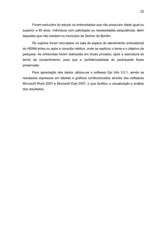 22



      Foram excluídos do estudo os entrevistados que não possuíam idade igual ou
superior a 60 anos, indivíduos com patologias ou necessidades psiquiátricas, além
daqueles que não residam no município de Senhor do Bonfim.

      Os sujeitos foram recrutados na sala de espera de atendimento ambulatorial
do HDAM antes ou após a consulta médica, onde se explicou o tema e o objetivo da
pesquisa. As entrevistas foram realizadas em locais privados, após a assinatura do
termo de consentimento, para que a confidencialidade do participante fosse
preservada.

      Para apreciação dos dados utilizou-se o software Epi Info 3.5.1, sendo os
resultados expressos em tabelas e gráficos confeccionados através dos softwares
Microsoft Word 2007 e Microsoft Exel 2007, o que facilitou a visualização e análise
dos resultados.
 