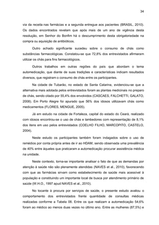 34



via da receita nas farmácias e a segunda entregue aos pacientes (BRASIL, 2010).
Os dados encontrados revelam que após mais de um ano de vigência desta
resolução, em Senhor do Bonfim há o descumprimento desta obrigatoriedade na
compra ou aquisição de antibióticos.

         Outro achado significante sucedeu sobre o consumo de chás como
substâncias farmacológicas. Constatou-se que 72,8% dos entrevistados afirmaram
utilizar os chás para fins farmacológicos.

         Outros trabalhos em outras regiões do país que abordam o tema
automedicação, que diante de suas tradições e características indicam resultados
diversos, que registram o consumo de chás entre os participantes.

         Na cidade de Tubarão, no estado de Santa Catarina, evidenciou-se que a
alternativa mais adotada pelos entrevistados foram as plantas medicinais no preparo
de chás, sendo citado por 55,4% dos envolvidos (CASCAES, FALCHETTI, GALATO,
2008). Em Porto Alegre foi apurado que 56% dos idosos utilizavam chás como
medicamentos (FLORES, MENGUE, 2005).

         Já em estudo na cidade de Fortaleza, capital do estado do Ceará, realizado
com idosos encontrou-se o uso de chás e lambedores com representação de 8,1%
dos itens em uso pelos entrevistados (COELHO FILHO, MARCOPITO, CASTELO,
2004).

         Neste estudo os participantes também foram indagados sobre o uso de
remédios por conta própria antes de ir ao HDAM, sendo observada uma prevalência
de 40% entre àqueles que praticaram a automedicação procurar assistência médica
na unidade.

         Neste contexto, torna-se importante analisar o fato de que as demandas por
atenção à saúde não são plenamente atendidas (NAVES et al., 2010), favorecendo
com que as farmácias sirvam como estabelecimento de saúde mais acessível à
população e constituindo um importante local de busca por atendimento primário de
saúde (W.H.O., 1997 apud NAVES et al., 2010).

         No tocante à procura por serviços de saúde, o presente estudo avaliou o
comportamento dos entrevistados frente quantidade de consultas médicas
realizadas conforme a Tabela 08. Entre os que realizam a automedicação 54,6%
foram ao médico ao menos duas vezes no último ano. Entre as mulheres (87,5%) e
 