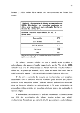 35



homens (71,4%) a maioria foi ao médico pelo menos uma vez nos últimos doze
meses.




              Tabela 08 - Frequência de idosos entrevistados no
              HDAM. Distribuição por consultas realizadas no
              último ano e prática da automedicação. Senhor do
              Bonfim-Ba, out/dez 2011.

              Quantas consultas com médico fez no %
              último ano?

                                Duas ou três                           27,3

                                Mais de três                           27,3

                               Não se lembra                            9,1

                                  Nenhuma                              18,2

                                     Uma                               18,2
             TABELA 08 - Distribuição por consultas realizadas no último ano
             e prática automedicação.


      No entanto, possuem estudos em que a relação entre consultas e
automedicação não possuem ligação proporcionais. Loyola Filho et al., (2002)
constatou que 61% dos entrevistados não fizeram nenhuma consulta médica no
último ano, ao passo que somente 25,6% foram ao menos uma única vez ao
médico, enquanto apenas 13,4% fizeram duas ou mais consultas no último ano.

      O elo entre o aumento do consumo de medicamentos sem prescrição
relacionadas com as consultas médicas realizadas pode decorrer das próprias
consultas, como demonstrou Vilarino (1998) em pesquisa feita em Santa Maria-RS,
onde os fármacos utilizados na automedicação 51,7% eram provenientes de
prescrições médicas emitidas em consultas anteriores, através da reutilização de
receitas antigas.

      A análise deste comportamento foi realizada neste estudo, onde se constatou
que   80%    dos    entrevistados     não    utilizam   receitas    antigas    para   adquirir
medicamentos. Ressalta-se que somente 27,3% que praticam a automedicação
 