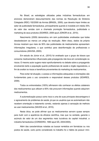38



         No Brasil, as estratégias utilizadas pelas indústrias farmacêuticas em
anúncios demonstram descumprimento das normas da Resolução de Diretoria
Colegiada (RDC) 102/2000 da Anvisa (BRASIL, 2000), que deveria impor limites ao
setor de publicidade farmacêutica, principalmente quando é investido em média 35%
do valor das vendas com a chamada promoção farmacêutica, publicidade e
marketing de seus produtos (SOARES, 2008 apud JÚNIOR et al., 2010).

         Nascimento (2009) demonstrou em cem publicidades analisadas que todas
desobedeciam ao menos um artigo da resolução. Além disso, dados da própria
Anvisa mostram que mais de 90% das publicidades de medicamentos apresentam
informações irregulares, o que contribui para desinformação de profissionais e
consumidores (ANVISA, 2005).

         Em estudo de Júnior et al., (2010) foi analisado que o grupo de idosos que
consome medicamentos influenciado pela propaganda não leva em consideração os
riscos. O mesmo autor sugere maior aprofundamento no debate sobre a propaganda
envolvendo tanto a população quanto profissionais de saúde e órgão reguladores, a
fim de avaliar os riscos e benefícios provenientes do marketing de medicamentos.

         Para evitar tal situação, o acesso a informações adequadas e orientações são
fundamentais para o uso consciente e responsável desses produtos (SOARES,
2008).

         Todos os entrevistados (100%) afirmaram não conhecer os efeitos colaterais
dos medicamentos que utilizam e 60% não procuram informações quando adquirem
medicamentos.

         A automedicação possui como risco e uma de suas principais desvantagens é
o agravamento de problemas de saúde, já que os usuários que se automedicam não
recebem orientação e tratamento correto, restando apenas à sensação de melhora
ao usar medicamentos (NAVES et al., 2010).

         Nesta ótica, se pode afirmar que os medicamentos servem quase sempre
para iludir com a aparência da eficácia científica, mas que na verdade, garante o
acúmulo de valor de um dos segmentos mais lucrativos do capital industrial, a
indústria farmacêutica (CORDEIRO, 1980 apud SÁ, 2004/2005).

         Além das características notadas ao buscar remédios em farmácias ou nos
postos de saúde, outro ponto considerado no trabalho foi o hábito de possuir mini-
 