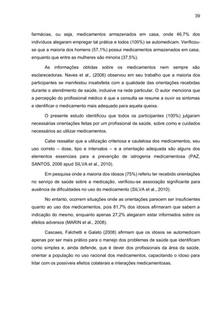 39



farmácias, ou seja, medicamentos armazenados em casa, onde 46,7% dos
indivíduos alegaram empregar tal prática e todos (100%) se automedicam. Verificou-
se que a maioria dos homens (57,1%) possui medicamentos armazenados em casa,
enquanto que entre as mulheres são minoria (37,5%).

      As informações obtidas sobre         os medicamentos nem sempre         são
esclarecedoras. Naves et al., (2008) observou em seu trabalho que a maioria dos
participantes se manifestou insatisfeita com a qualidade das orientações recebidas
durante o atendimento de saúde, inclusive na rede particular. O autor menciona que
a percepção do profissional médico é que a consulta se resume a ouvir os sintomas
e identificar o medicamento mais adequado para aquela queixa.

      O presente estudo identificou que todos os participantes (100%) julgaram
necessárias orientações feitas por um profissional de saúde, sobre como e cuidados
necessários ao utilizar medicamentos.

      Cabe ressaltar que a utilização criteriosa e cautelosa dos medicamentos, seu
uso correto – dose, tipo e intervalos – e a orientação adequada são alguns dos
elementos essenciais para a prevenção de iatrogenia medicamentosa (PAZ,
SANTOS, 2006 apud SILVA et al., 2010).

      Em pesquisa onde a maioria dos idosos (75%) referiu ter recebido orientações
no serviço de saúde sobre a medicação, verificou-se associação significante para
ausência de dificuldades no uso do medicamento (SILVA et al., 2010).

      No entanto, ocorrem situações onde as orientações parecem ser insuficientes
quanto ao uso dos medicamentos, pois 81,7% dos idosos afirmaram que sabem a
indicação do mesmo, enquanto apenas 27,2% alegaram estar informados sobre os
efeitos adversos (MARIN et al., 2008).

      Cascaes, Falchetti e Galato (2008) afirmam que os idosos se automedicam
apenas por ser mais prático para o manejo dos problemas de saúde que identificam
como simples e, ainda defende, que é dever dos profissionais da área da saúde,
orientar a população no uso racional dos medicamentos, capacitando o idoso para
lidar com os possíveis efeitos colaterais e interações medicamentosas.
 