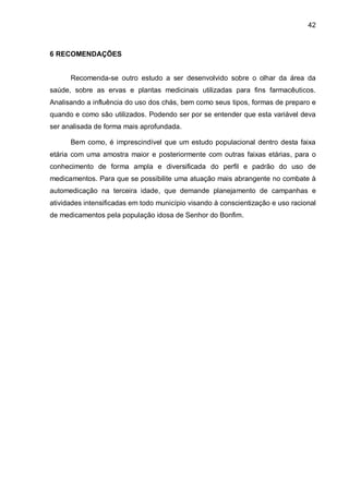 42



6 RECOMENDAÇÕES


      Recomenda-se outro estudo a ser desenvolvido sobre o olhar da área da
saúde, sobre as ervas e plantas medicinais utilizadas para fins farmacêuticos.
Analisando a influência do uso dos chás, bem como seus tipos, formas de preparo e
quando e como são utilizados. Podendo ser por se entender que esta variável deva
ser analisada de forma mais aprofundada.

      Bem como, é imprescindível que um estudo populacional dentro desta faixa
etária com uma amostra maior e posteriormente com outras faixas etárias, para o
conhecimento de forma ampla e diversificada do perfil e padrão do uso de
medicamentos. Para que se possibilite uma atuação mais abrangente no combate à
automedicação na terceira idade, que demande planejamento de campanhas e
atividades intensificadas em todo município visando à conscientização e uso racional
de medicamentos pela população idosa de Senhor do Bonfim.
 