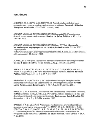 43



REFERÊNCIAS



ANDRADE, M. A.; SILVA, V. S.; FREITAS, O. Assistência farmacêutica como
estratégia para o uso racional de medicamentos em idosos. Seminário: Ciências
Biológicas e da Saúde, nº 25:55-63, Londrina, 2004.


AGÊNCIA NACIONAL DE VIGILÂNCIA SANITÁRIA - ANVISA. Parcerias para
diminuir o mau uso de medicamentos. Revista de Saúde Pública, v. 40, n. 1, p.
191-194, 2006.


AGÊNCIA NACIONAL DE VIGILÂNCIA SANITÁRIA – ANVISA. O controle
necessário para as propagandas na construção da cidadania. 25 dez. 2005.
Disponível em:
<http://www.anvisa.gov.br/divulga/noticias/2005/261205_1_texto_de_esclarecimento.
pdf>. Acesso em: 17 de mar. 2012.


AQUINO, D. S. Por que o uso racional de medicamentos deve ser uma prioridade?
Ciência & Saúde Coletiva, Rio de Janeiro, v. 13, p. 733-736, abr. 2008.


ARRAIS, P. S. D.; COELHO, H. L. L.; BATISTA, M. C. D. S.; CARVALHO, M. L.;
RIGHI, R. E.; ARNAU, J. M. Perfil da automedicação no Brasil. Revista de Saúde
Pública, São Paulo, v. 31, n. 1, p. 71-7, fev. 1997.


BALBUENO, E. A.; NOZAWA, M. R. Levantamento dos tipos de repercussões
resultantes da Avaliação de Desempenho em Enfermagem Hospitalar. Revista
Latino-Americana de Enfermagem, v. 12, n. 1, p. 58-64, jan-fev. 2004.


BARROS, M. B. A. Saúde e Classe Social: Um Estudo sobre Morbidade e Consumo
de Medicamentos. In: ROZENFELD, S. Prevalência, fatores associados e mau uso
de medicamentos entre os idosos: uma revisão. Cadernos de Saúde Pública, Rio
de Janeiro, v. 19, n. 3, p. 717-724, mai-jun. 2003.


BARROS, J. A. C.; JOANY, S. Anúncios de medicamentos em revistas médicas:
ajudando a promover a boa prescrição? In: MARIN, M. J. S.; CECÍLIO, L. C. O.;
PEREZ,A. E. W. U. F.; SANTELLA, F.; SILVA, C. B. A.; FILHO, J. R. G.; ROCETI, L.
C. Caracterização do uso de medicamentos entre idosos de uma unidade do
Programa Saúde da Família. Cadernos de Saúde Pública, Rio de Janeiro v. 24, n.
7, jul. 2008.
 