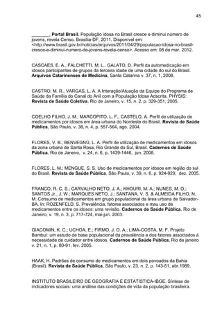 45



_______, Portal Brasil. População idosa no Brasil cresce e diminui número de
jovens, revela Censo. Brasília-DF, 2011. Disponível em:
<http://www.brasil.gov.br/noticias/arquivos/2011/04/29/populacao-idosa-no-brasil-
cresce-e-diminui-numero-de-jovens-revela-censo>. Acesso em: 08 de mar. 2012.


CASCAES, E. A., FALCHETTI, M. L., GALATO, D. Perfil da automedicação em
idosos participantes de grupos da terceira idade de uma cidade do sul do Brasil.
Arquivos Catarinenses de Medicina, Santa Catarina v. 37, n. 1, 2008.


CASTRO, M. R., VARGAS, L. A. A Interação/Atuação da Equipe do Programa de
Saúde da Família do Canal do Anil com a População Idosa Adscrita. PHYSIS:
Revista de Saúde Coletiva, Rio de Janeiro, v. 15, n. 2, p. 329-351, 2005.


COELHO FILHO, J. M.; MARCOPITO, L. F.; CASTELO, A. Perfil de utilização de
medicamentos por idosos em área urbana do Nordeste do Brasil. Revista de Saúde
Pública, São Paulo, v. 38, n. 4, p. 557-564, ago. 2004.


FLORES, V. B.; BENVEGNÚ, L. A. Perfil de utilização de medicamentos em idosos
da zona urbana de Santa Rosa, Rio Grande do Sul, Brasil. Cadernos de Saúde
Pública, Rio de Janeiro, v. 24, n. 6, p. 1439-1446, jun. 2008.


FLORES, L. M.; MENGUE, S. S. Uso de medicamentos por idosos em região do sul
do Brasil. Revista de Saúde Pública, São Paulo, v. 39, n. 6, p. 924-929, dez. 2005.


FRANCO, R. C. S.; CARVALHO NETO, J. A.; KHOURI, M. A.; NUNES, M. O.;
SANTOS Jr., J. W.; MARQUES NETO, J.; SANTANA, V. S. & ALMEIDA FILHO, N.
M. Consumo de medicamentos em grupo populacional da área urbana de Salvador-
BA. In: ROZENFELD, S. Prevalência, fatores associados e mau uso de
medicamentos entre os idosos: uma revisão. Cadernos de Saúde Pública, Rio de
Janeiro, v. 19, n. 3, p. 717-724, mai-jun. 2003.


GIACOMIN, K. C.; UCHOA, E.; FIRMO, J. O. A.; LIMA-COSTA, M. F. Projeto
Bambuí: um estudo de base populacional da prevalência e dos fatores associados à
necessidade de cuidador entre idosos. Cadernos de Saúde Pública, Rio de janeiro
v. 21, n. 1, p. 80-91, fev. 2005.


HAAK, H. Padrões de consumo de medicamentos em dois povoados da Bahia
(Brasil). Revista de Saúde Pública, São Paulo, v. 23, n. 2, p. 143-51, abr.1989.


INSTITUTO BRASILEIRO DE GEOGRAFIA E ESTATÍSTICA-IBGE. Síntese de
indicadores sociais: uma análise das condições de vida da população brasileira.
 