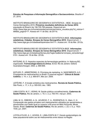 46



Estudos de Pesquisas e Informação Demográfica e Socioeconômica. Brasília nº
27, 2010.


INSTITUTO BRASILEIRO DE GEOGRAFIA E ESTATÍSTICA – IBGE. Sinopse do
Censo Demográfico 2010. Primeiros resultados definitivos do Censo 2010:
população do Brasil é de 190.755.799 pessoas. Disponível em:
<http://www.ibge.gov.br/home/presidencia/noticias/noticia_visualiza.php?id_noticia=1
866&id_pagina=1>. Acesso em 11 de Dez. de 2011b.


INSTITUTO BRASILEIRO DE GEOGRAFIA E ESTATÍSTICA-IBGE. Informações
estatísticas. Cidades. Sinopse do Censo Demográfico 2010. Disponível em: <
http://www.ibge.gov.br/cidadesat/topwindow.htm?1>. Acesso em: 18 de Mar. 2012a.


INSTITUTO BRASILEIRO DE GEOGRAFIA E ESTATÍSTICA-IBGE. Informações
estatísticas. Estados. Sinopse do Censo Demográfico 2010. Disponível em: <
http://www.ibge.gov.br/estadosat/temas.php?sigla=ba&tema=sinopse_censodemog2
010>. Acesso em: 18 de Mar. 2012b.


KATZUNG, B. G. Aspectos especiais da farmacologia geriátrica. In: Katzung BG,
organizador. Farmacologia básica & clínica. 8ª Ed. Rio de Janeiro: Editora
Guanabara-Koogan; 2002. p. 889-906.


KOTLER, P.; ARMSTRONG, G. Princípios de marketing. In: NASCIMENTO, A.C.
Propaganda de medicamentos no Brasil. É possível regular? Ciência & Saúde
Coletiva, v. 14, n. 3, p. 869-877, Mai-Jun. 2009.


LEFÈVRE, F. A função simbólica dos medicamentos. Revista de Saúde Pública,
São Paulo, v. 17, n. 6, p. 500-503, dez. 1983.


LIMA-COSTA, M. F,; VERAS, M. Saúde pública e envelhecimento. Cadernos de
Saúde Pública, Rio de Janeiro, v. 19, n. 3, p. 700-701, mai-jun. 2003.


LIMA, M. G., RIBEIRO, A. Q., ACURCIO, F. A., ROZENFELD, S., Klein, C. H.
Composição dos gastos privados com medicamentos utilizados por aposentados e
pensionistas com idade igual ou superior a 60 anos em Belo Horizonte, Minas
Gerais, Brasil. Cadernos de Saúde Pública, Rio de Janeiro, v. 23, n. 6, p. 1423-
1430, jun. 2007.


LOYOLA FILHO, A. I.; UCHOA, E.; LIMA-COSTA M. F. Estudo epidemiológico de
base populacional sobre uso de medicamentos entre idosos na Região
 