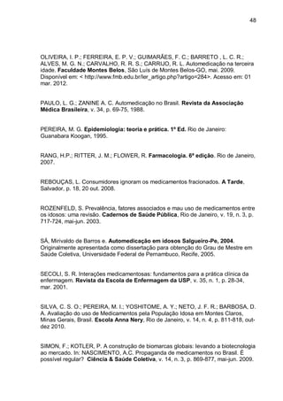 48




OLIVEIRA, I. P.; FERREIRA, E. P. V.; GUIMARÃES, F. C.; BARRETO , L. C. R.;
ALVES, M. G. N.; CARVALHO, R. R. S.; CARRIJO, R. L. Automedicação na terceira
idade. Faculdade Montes Belos, São Luís de Montes Belos-GO, mai. 2009.
Disponível em: < http://www.fmb.edu.br/ler_artigo.php?artigo=284>. Acesso em: 01
mar. 2012.


PAULO, L. G.; ZANINE A. C. Automedicação no Brasil. Revista da Associação
Médica Brasileira, v. 34, p. 69-75, 1988.


PEREIRA, M. G. Epidemiologia: teoria e prática. 1º Ed. Rio de Janeiro:
Guanabara Koogan, 1995.


RANG, H.P.; RITTER, J. M.; FLOWER, R. Farmacologia. 6ª edição. Rio de Janeiro,
2007.


REBOUÇAS, L. Consumidores ignoram os medicamentos fracionados. A Tarde,
Salvador, p. 18, 20 out. 2008.


ROZENFELD, S. Prevalência, fatores associados e mau uso de medicamentos entre
os idosos: uma revisão. Cadernos de Saúde Pública, Rio de Janeiro, v. 19, n. 3, p.
717-724, mai-jun. 2003.


SÁ, Mirivaldo de Barros e. Automedicação em idosos Salgueiro-Pe, 2004.
Originalmente apresentada como dissertação para obtenção do Grau de Mestre em
Saúde Coletiva, Universidade Federal de Pernambuco, Recife, 2005.


SECOLI, S. R. Interações medicamentosas: fundamentos para a prática clínica da
enfermagem. Revista da Escola de Enfermagem da USP, v. 35, n. 1, p. 28-34,
mar. 2001.


SILVA, C. S. O.; PEREIRA, M. I.; YOSHITOME, A. Y.; NETO, J. F. R.; BARBOSA, D.
A. Avaliação do uso de Medicamentos pela População Idosa em Montes Claros,
Minas Gerais, Brasil. Escola Anna Nery, Rio de Janeiro, v. 14, n. 4, p. 811-818, out-
dez 2010.


SIMON, F.; KOTLER, P. A construção de biomarcas globais: levando a biotecnologia
ao mercado. In: NASCIMENTO, A.C. Propaganda de medicamentos no Brasil. É
possível regular? Ciência & Saúde Coletiva, v. 14, n. 3, p. 869-877, mai-jun. 2009.
 