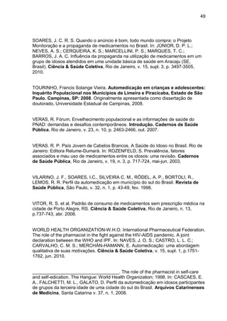 49




SOARES, J. C. R. S. Quando o anúncio é bom, todo mundo compra: o Projeto
Monitoração e a propaganda de medicamentos no Brasil. In: JÚNIOR, D. P. L.;
NEVES, A. S.; CERQUEIRA, K. S.; MARCELLINI, P. S.; MARQUES, T. C.;
BARROS, J. A. C. Influência da propaganda na utilização de medicamentos em um
grupo de idosos atendidos em uma unidade básica de saúde em Aracaju (SE,
Brasil). Ciência & Saúde Coletiva, Rio de Janeiro, v. 15, supl. 3, p. 3497-3505,
2010.


TOURINHO, Francis Solange Vieira. Automedicação em crianças e adolescentes:
Inquérito Populacional nos Municípios de Limeira e Piracicaba, Estado de São
Paulo. Campinas, SP: 2008. Originalmente apresentada como dissertação de
doutorado, Universidade Estadual de Campinas, 2008.


VERAS, R. Fórum. Envelhecimento populacional e as informações de saúde do
PNAD: demandas e desafios contemporâneos. Introdução. Cadernos de Saúde
Pública, Rio de Janeiro, v. 23, n. 10, p. 2463-2466, out. 2007.


VERAS. R. P. País Jovem de Cabelos Brancos. A Saúde do Idoso no Brasil. Rio de
Janeiro: Editora Relume-Dumará. In: ROZENFELD, S. Prevalência, fatores
associados e mau uso de medicamentos entre os idosos: uma revisão. Cadernos
de Saúde Pública, Rio de Janeiro, v. 19, n. 3, p. 717-724, mai-jun. 2003.


VILARINO, J. F., SOARES, I.C., SILVEIRA C. M., RÖDEL, A. P., BORTOLI, R.,
LEMOS, R. R. Perfil da automedicação em município do sul do Brasil. Revista de
Saúde Pública, São Paulo, v. 32, n. 1, p. 43-49, fev. 1998.


VITOR, R. S. et al. Padrão de consumo de medicamentos sem prescrição médica na
cidade de Porto Alegre, RS. Ciência & Saúde Coletiva, Rio de Janeiro, n. 13,
p.737-743, abr. 2008.


WORLD HEALTH ORGANIZATION-W.H.O. International Pharmaceutical Federation.
The role of the pharmacist in the fight against the HIV-AIDS pandemic. A joint
declaration between the WHO and IPF. In: NAVES, J. O. S.; CASTRO, L. L. C.;
CARVALHO, C. M. S.; MERCHÁN-HAMANN, E. Automedicação: uma abordagem
qualitativa de suas motivações. Ciência & Saúde Coletiva, v. 15, supl. 1, p.1751-
1762, jun. 2010.


__________________________________. The role of the pharmacist in self-care
and self-edication. The Hangue: World Health Organization; 1998. In: CASCAES, E.
A., FALCHETTI, M. L., GALATO, D. Perfil da automedicação em idosos participantes
de grupos da terceira idade de uma cidade do sul do Brasil. Arquivos Catarinenses
de Medicina, Santa Catarina v. 37, n. 1, 2008.
 