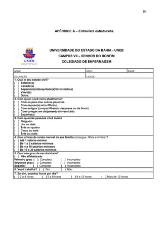 51




                                APÊNDICE A – Entrevista estruturada.




                            UNIVERSIDADE DO ESTADO DA BAHIA - UNEB
                                   CAMPUS VII – SENHOR DO BONFIM
                                       COLEGIADO DE ENFERMAGEM

NOME:                                                     SEXO:                               IDADE:

OCUPAÇÃO:                                                 CIDADE:
1. Qual o seu estado civil?
( ) Solteiro(a)
( ) Casado(a)
( ) Separado(a)/desquitado(a)/divorciado(a)
( ) Viúvo(a)
( ) Outro.
2. Com quem você mora atualmente?
( ) Com os pais e/ou outros parentes
( ) Com esposo(a) e/ou filho(s)
( ) Com amigos (compartilhando despesas ou de favor)
( ) Com colegas em alojamento universitário
( ) Sozinho(a)
3. Com quantas pessoas você mora?
( ) Ninguém
( ) Um ou dois
( ) Três ou quatro
( ) Cinco ou seis
( ) Três ou mais
4. Qual a faixa de renda mensal de sua família (conjugue, filhos e irmãos)?
( ) Até 1 salário-mínimo
( ) De 1 a 3 salários-mínimos
( ) De 4 a 10 salários-mínimos
( ) De 10 a 30 salários-mínimos
5. Qual seu grau de escolaridade?
( ) Não alfabetizado
Primeiro grau ( ) Completo          ( ) Incompleto
Segundo grau ( ) Completo           ( ) Incompleto
Superior        ( ) Completo         ( ) Incompleto
6. Você trabalha? ( ) Sim           ( ) Não
7. Se sim, quantas horas por dia?
( ) 2 a 4 horas      ( ) 5 a 8 horas         (   ) 9 a 12 horas      (   ) Mais de 12 horas
 