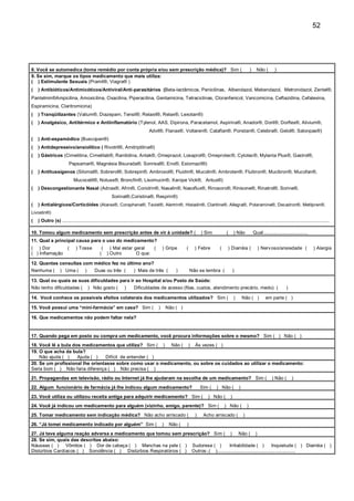 52




8. Você se automedica (toma remédio por conta própria e/ou sem prescrição médica)? Sim (                                                                              )     Não (        )
9. Se sim, marque os tipos medicamento que mais utiliza:
( ) Estimulante Sexuais (Pramil®, Viagra® )
(   ) Antibióticos/Antimicóticos/Antiviral/Anti-parasitários (Beta-lactâmicos, Penicilinas, Albendazol, Mebendazol, Metronidazol, Zentel®,
Pantelmin®Ampicilina, Amoxicilina, Oxacilina, Piperacilina, Gentamicina, Tetraciclinas, Cloranfenicol, Vancomicina, Ceftazidina, Cefalexina,
Espiramicina, Claritromicina)
(   ) Tranqüilizantes (Valium®, Diazepam, Tensil®, Relaxil®, Relax®, Lexotan®)
(   ) Analgésico, Antitérmico e Antiinflamatório (Tylenol, AAS, Dipirona, Paracetamol, Aspirina®, Anador®, Doril®, Dorflex®, Alivium®,
                                                                                     Advil®, Flanax®, Voltaren®, Cataflan®, Ponstan®, Celebra®, Gelol®, Salonpas®)
(   ) Anti-espamódico (Buscopan®)
(   ) Antidepressivo/ansiolítico ( Rivotril®, Amitriptilina®)
(   ) Gástricos (Cimetitina, Cimetilab®, Ranitidina, Antak®, Omeprazol, Losaprol®, Omeprotec®, Cytotec®, Mylanta Plus®, Gastrol®,
                          Pepsamar®, Magnésia Bisurada®, Sonrisal®, Eno®, Estomazil®)
(   ) Antitussígenos (Silomat®, Sobrerol®, Sobrepin®, Ambroxol®, Fluidin®, Mucolin®, Ambroten®, Fluibron®, Mucibron®, Mucofan®,
                              Mucocetil®, Notuss®, Broncfin®, Lisomucin®, Xarope Vick®, Antux®)
(   ) Descongestionante Nasal (Adnax®, Afrin®, Conidrin®, Nasalin®, Nasoflux®, Rinosoro®, Rinisone®, Rinatrol®, Sorine®,
                                                          Sorinal®,Coristina®, Resprin®)
(   ) Antialérgicos/Corticóides (Atarax®, Coraphene®, Tavist®, Alertrin®, Histadin®, Claritine®, Allegra®, Polaramine®, Decadron®, Metilpren®,
Livostin®)
(   ) Outro (s) ..........................................................................................................................................................................................................

10. Tomou algum medicamento sem prescrição antes de vir à unidade? (                                                       ) Sim              (       ) Não               Qual:.................................
11. Qual a principal causa para o uso do medicamento?
( ) Dor                  (     ) Tosse            ( ) Mal estar geral   (                       ) Gripe          (     ) Febre           (     ) Diarréia (                 ) Nerv oso/ansiedade (                 ) Alergia
( ) Inflamação                                   ( ) Outro       O que:

12. Quantas consultas com médico fez no último ano?
Nenhuma (           ) Uma (           )      Duas ou três (               ) Mais de três (               )           Não se lembra (                  )

13. Qual ou quais as suas dificuldades para ir ao Hospital e/ou Posto de Saúde:
Não tenho dificuldades (                  ) Não gosto (            )      Dificuldades de acesso (filas, custos, atendimento precário, medo) (                                                   )

14. Você conhece os possíveis efeitos colaterais dos medicamentos utilizados? Sim (                                                                   )       Não ( )             em parte ( )

15. Você possui uma “mini-farmácia” em casa? Sim (                                          )       Não ( )

16. Que medicamentos não podem faltar nela?


17. Quando pega em posto ou compra um medicamento, você procura informações sobre o mesmo? Sim ( ) Não ( )
18. Você lê a bula dos medicamentos que utiliza? Sim ( ) Não ( ) Às vezes ( )
19. O que acha da bula?
    Não ajuda ( )    Ajuda ( )   Difícil de entender ( )
20. Se um profissional lhe orientasse sobre como usar o medicamento, ou sobre os cuidados ao utilizar o medicamento:
Seria bom ( ) Não faria diferença ( ) Não precisa ( )
21. Propagandas em televisão, rádio ou Internet já lhe ajudaram na escolha de um medicamento? Sim (                                                                                    ) Não (       )
22. Algum funcionário de farmácia já lhe indicou algum medicamento?                                                        Sim (      ) Não (             )
23. Você utiliza ou utilizou receita antiga para adquirir medicamento? Sim (                                                    ) Não (           )
24. Você já indicou um medicamento para alguém (vizinho, amigo, parente)? Sim (                                                              ) Não (              )
25. Tomar medicamento sem indicação médica? Não acho arriscado (                                                       )     Acho arriscado (                 )
26. “Já tomei medicamento indicado por alguém” Sim (                                            )    Não (       )
27. Já teve alguma reação adversa a medicamento que tomou sem prescrição? Sim ( ) Não ( )
28. Se sim, quais das descritas abaixo:
Náuseas ( ) Vômitos ( ) Dor de cabeça ( ) Manchas na pele ( ) Sudorese ( )               Irritabilidade ( )              Inquietude ( ) Diarréia ( )
Distúrbios Cardíacos ( ) Sonolência ( ) Distúrbios Respiratórios ( ) Outros:.( )...........................................................
 