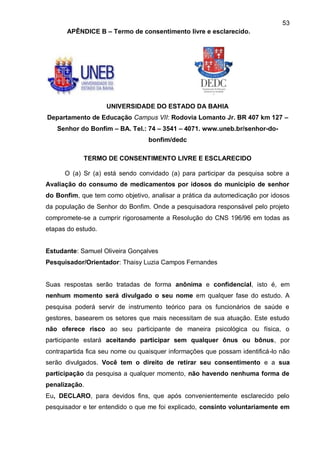 53
       APÊNDICE B – Termo de consentimento livre e esclarecido.




                    UNIVERSIDADE DO ESTADO DA BAHIA
Departamento de Educação Campus VII: Rodovia Lomanto Jr. BR 407 km 127 –
   Senhor do Bonfim – BA. Tel.: 74 – 3541 – 4071. www.uneb.br/senhor-do-
                                  bonfim/dedc

            TERMO DE CONSENTIMENTO LIVRE E ESCLARECIDO

      O (a) Sr (a) está sendo convidado (a) para participar da pesquisa sobre a
Avaliação do consumo de medicamentos por idosos do município de senhor
do Bonfim, que tem como objetivo, analisar a prática da automedicação por idosos
da população de Senhor do Bonfim. Onde a pesquisadora responsável pelo projeto
compromete-se a cumprir rigorosamente a Resolução do CNS 196/96 em todas as
etapas do estudo.


Estudante: Samuel Oliveira Gonçalves
Pesquisador/Orientador: Thaisy Luzia Campos Fernandes


Suas respostas serão tratadas de forma anônima e confidencial, isto é, em
nenhum momento será divulgado o seu nome em qualquer fase do estudo. A
pesquisa poderá servir de instrumento teórico para os funcionários de saúde e
gestores, basearem os setores que mais necessitam de sua atuação. Este estudo
não oferece risco ao seu participante de maneira psicológica ou física, o
participante estará aceitando participar sem qualquer ônus ou bônus, por
contrapartida fica seu nome ou quaisquer informações que possam identificá-lo não
serão divulgados. Você tem o direito de retirar seu consentimento e a sua
participação da pesquisa a qualquer momento, não havendo nenhuma forma de
penalização.
Eu, DECLARO, para devidos fins, que após convenientemente esclarecido pelo
pesquisador e ter entendido o que me foi explicado, consinto voluntariamente em
 