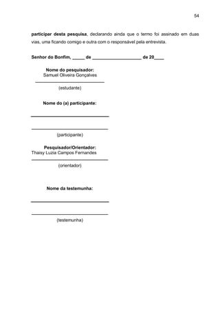 54



participar desta pesquisa, declarando ainda que o termo foi assinado em duas
vias, uma ficando comigo e outra com o responsável pela entrevista.


Senhor do Bonfim, _____ de ____________________ de 20____

     Nome do pesquisador:
    Samuel Oliveira Gonçalves
 ____________________________
             (estudante)


     Nome do (a) participante:




_______________________________
            (participante)

      Pesquisador/Orientador:
Thaisy Luzia Campos Fernandes
_______________________________
             (orientador)




       Nome da testemunha:




_______________________________
            (testemunha)
 
