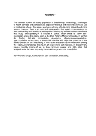 ABSTRACT


The crescent number of elderly population in Brazil brings, increasingly, challenges
to health services and professionals, especially the loud and often indiscriminate use
of medicines, where, this group, can have adverse effects more frequent and more
severe. However, there is an important consideration: the elderly consume drugs on
their own or only with a doctor’s prescription? This inquiry resulted in the execution of
this study among elderly in a hospital in Bahia, which aimed to verify self-
medication among the elderly seen at the Dom Antonio Monteiro Hospital, in Senhor
do     Bonfim,    BA. We     conducted a      descriptive,    of nature quantiqualitative,
type population survey, using a structured interview with objective questions to the
elderly present in the ambulatory. It was found that there is self-medication among
the elderly, demonstrated that 73.3% of respondents self-medicate, of these 90.9%
have a monthly income of up to three minimum wages, and 60% cited that
analgesics are the most frequently consumed drugs without a prescription.


KEYWORDS: Drugs, Consumption, Self Medication, the Elderly.
 