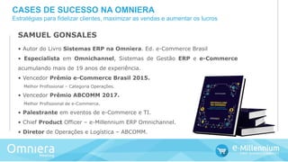 SAMUEL GONSALES
• Autor do Livro Sistemas ERP na Omniera. Ed. e-Commerce Brasil
• Especialista em Omnichannel, Sistemas de Gestão ERP e e-Commerce
acumulando mais de 19 anos de experiência.
• Vencedor Prêmio e-Commerce Brasil 2015.
Melhor Profissional – Categoria Operações.
• Vencedor Prêmio ABCOMM 2017.
Melhor Profissional de e-Commerce.
• Palestrante em eventos de e-Commerce e TI.
• Chief Product Officer – e-Millennium ERP Omnichannel.
• Diretor de Operações e Logística – ABCOMM.
CASES DE SUCESSO NA OMNIERA
Estratégias para fidelizar clientes, maximizar as vendas e aumentar os lucros
 