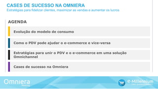Evolução do modelo de consumo
Como o PDV pode ajudar o e-commerce e vice-versa
Estratégias para unir o PDV e o e-commerce em uma solução
Omnichannel
Cases de sucesso na Omniera
AGENDA
CASES DE SUCESSO NA OMNIERA
Estratégias para fidelizar clientes, maximizar as vendas e aumentar os lucros
 