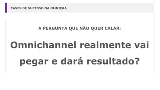 A PERGUNTA QUE NÃO QUER CALAR:
Omnichannel realmente vai
pegar e dará resultado?
CASES DE SUCESSO NA OMNIERA
 