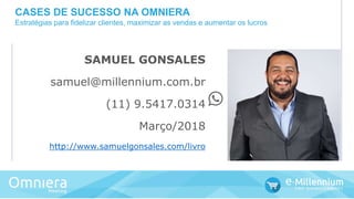 SAMUEL GONSALES
samuel@millennium.com.br
(11) 9.5417.0314
Março/2018
http://www.samuelgonsales.com/livro
CASES DE SUCESSO NA OMNIERA
Estratégias para fidelizar clientes, maximizar as vendas e aumentar os lucros
 