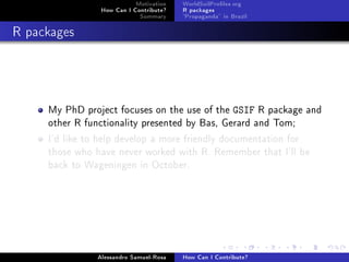 Motivation
How Can I Contribute?
Summary
WorldSoilProles.org
R packages
Propaganda in Brazil
R packages
My PhD project focuses on the use of the GSIF R package and
other R functionality presented by Bas, Gerard and Tom;
I'd like to help develop a more friendly documentation for
those who have never worked with R. Remember that I'll be
back to Wageningen in October.
Alessandro Samuel-Rosa How Can I Contribute?
 