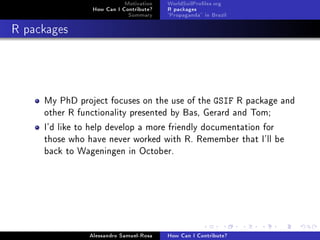 Motivation
How Can I Contribute?
Summary
WorldSoilProles.org
R packages
Propaganda in Brazil
R packages
My PhD project focuses on the use of the GSIF R package and
other R functionality presented by Bas, Gerard and Tom;
I'd like to help develop a more friendly documentation for
those who have never worked with R. Remember that I'll be
back to Wageningen in October.
Alessandro Samuel-Rosa How Can I Contribute?
 