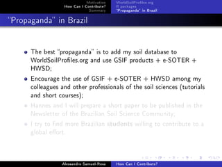 Motivation
How Can I Contribute?
Summary
WorldSoilProles.org
R packages
Propaganda in Brazil
Propaganda in Brazil
The best propaganda is to add my soil database to
WorldSoilProles.org and use GSIF products + e-SOTER +
HWSD;
Encourage the use of GSIF + e-SOTER + HWSD among my
colleagues and other professionals of the soil sciences (tutorials
and short courses);
Hannes and I will prepare a short paper to be published in the
Newsletter of the Brazilian Soil Science Community;
I try to nd more Brazilian students willing to contribute to a
global eort.
Alessandro Samuel-Rosa How Can I Contribute?
 